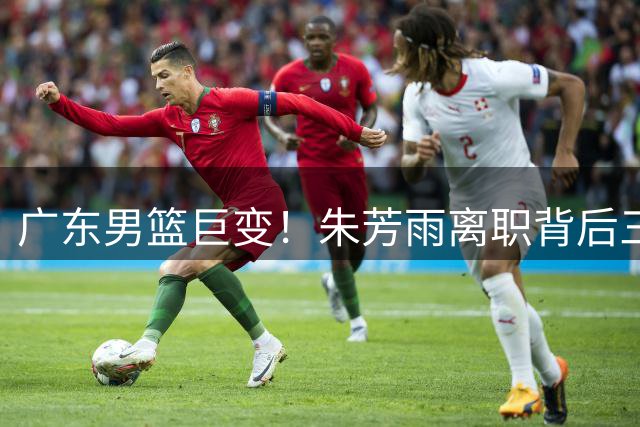 广东男篮巨变！朱芳雨离职背后三大关键因素浮出水面